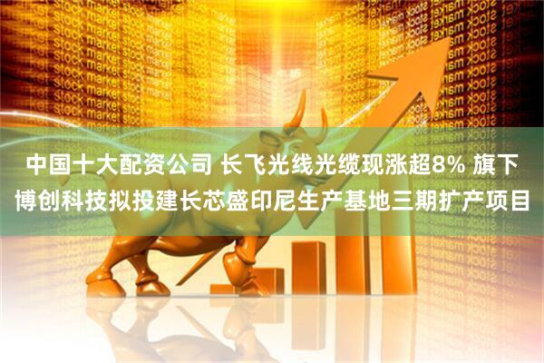中国十大配资公司 长飞光线光缆现涨超8% 旗下博创科技拟投建长芯盛印尼生产基地三期扩产项目