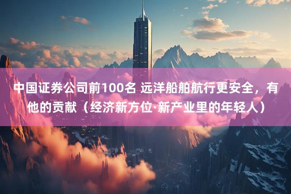 中国证券公司前100名 远洋船舶航行更安全，有他的贡献（经济新方位·新产业里的年轻人）