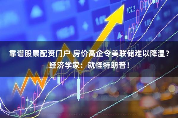 靠谱股票配资门户 房价高企令美联储难以降温？经济学家：就怪特朗普！