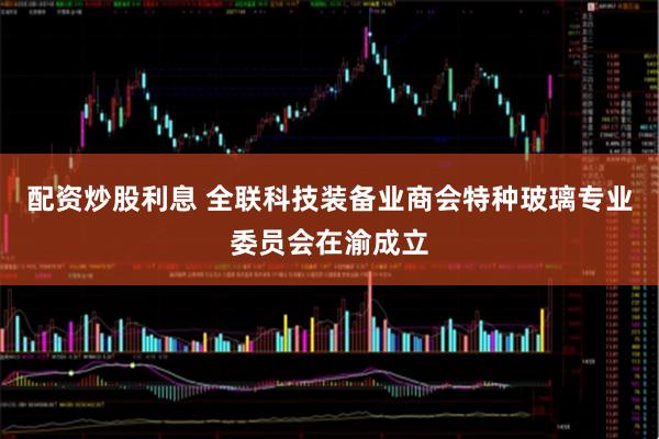 配资炒股利息 全联科技装备业商会特种玻璃专业委员会在渝成立