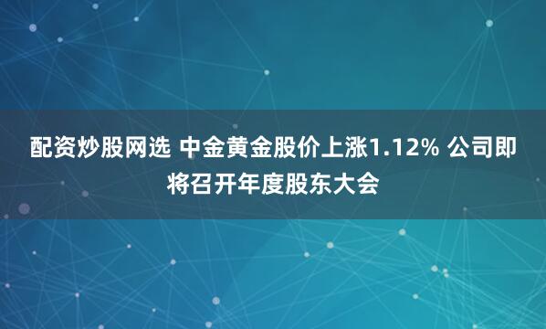 配资炒股网选 中金黄金股价上涨1.12% 公司即将召开年度股东大会
