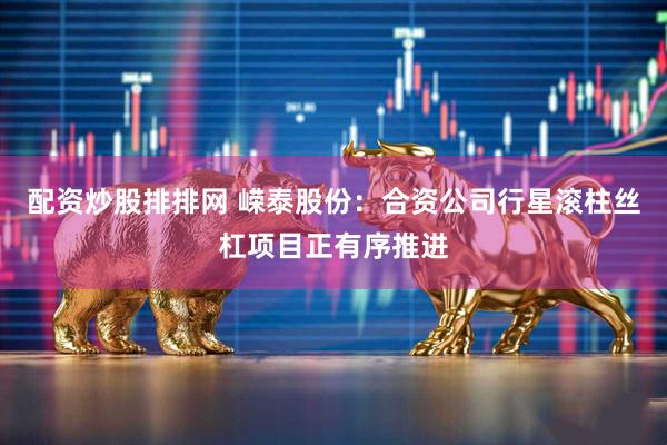 配资炒股排排网 嵘泰股份：合资公司行星滚柱丝杠项目正有序推进
