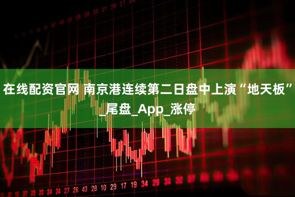 在线配资官网 南京港连续第二日盘中上演“地天板”_尾盘_App_涨停