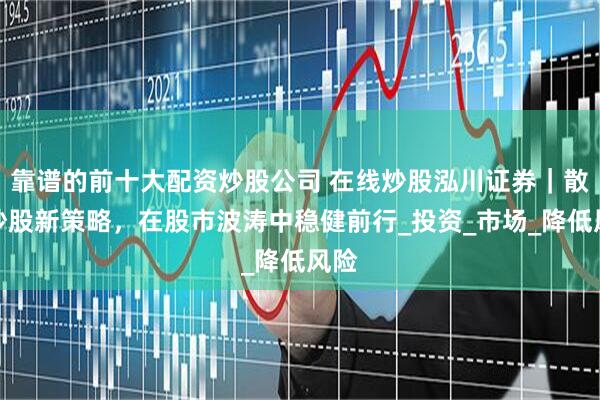 靠谱的前十大配资炒股公司 在线炒股泓川证券｜散户炒股新策略，在股市波涛中稳健前行_投资_市场_降低风险