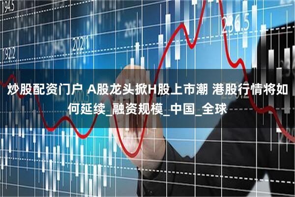 炒股配资门户 A股龙头掀H股上市潮 港股行情将如何延续_融资规模_中国_全球