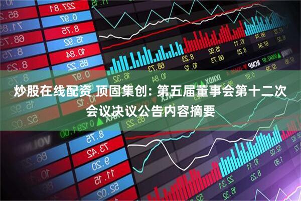 炒股在线配资 顶固集创: 第五届董事会第十二次会议决议公告内容摘要