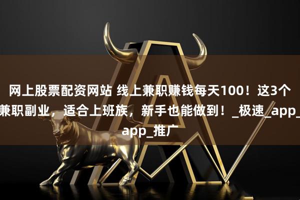 网上股票配资网站 线上兼职赚钱每天100！这3个日结兼职副业，适合上班族，新手也能做到！_极速_app_推广
