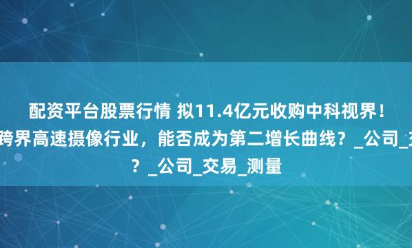 配资平台股票行情 拟11.4亿元收购中科视界！富煌钢构跨界高速摄像行业，能否成为第二增长曲线？_公司_交易_测量