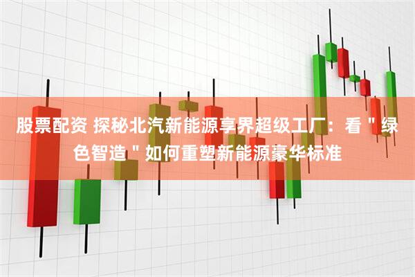 股票配资 探秘北汽新能源享界超级工厂：看＂绿色智造＂如何重塑新能源豪华标准