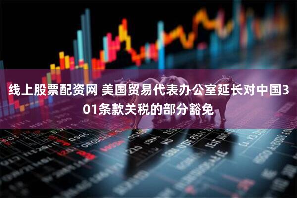 线上股票配资网 美国贸易代表办公室延长对中国301条款关税的部分豁免