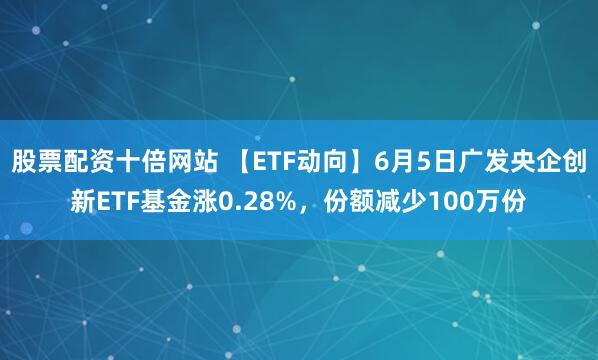 股票配资十倍网站 【ETF动向】6月5日广发央企创新ETF基金涨0.28%，份额减少100万份