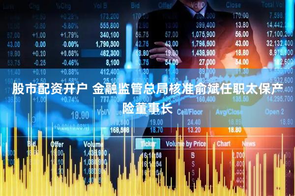 股市配资开户 金融监管总局核准俞斌任职太保产险董事长