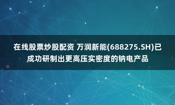 在线股票炒股配资 万润新能(688275.SH)已成功研制出更高压实密度的钠电产品