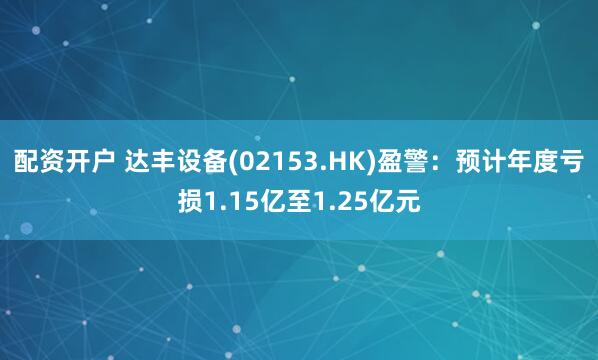 配资开户 达丰设备(02153.HK)盈警：预计年度亏损1.15亿至1.25亿元