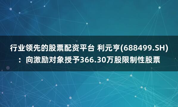 行业领先的股票配资平台 利元亨(688499.SH)：向激励对象授予366.30万股限制性股票