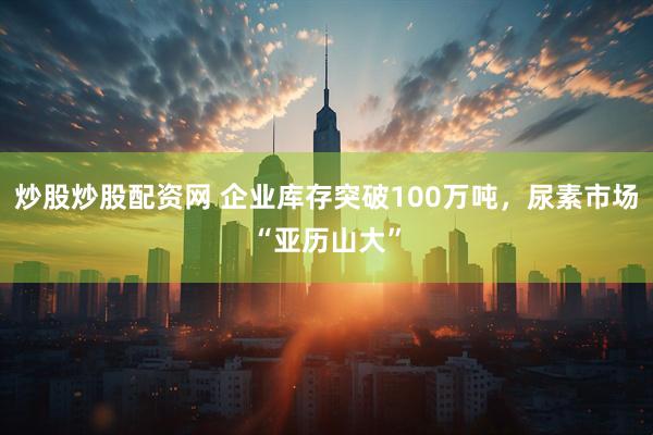 炒股炒股配资网 企业库存突破100万吨，尿素市场“亚历山大”