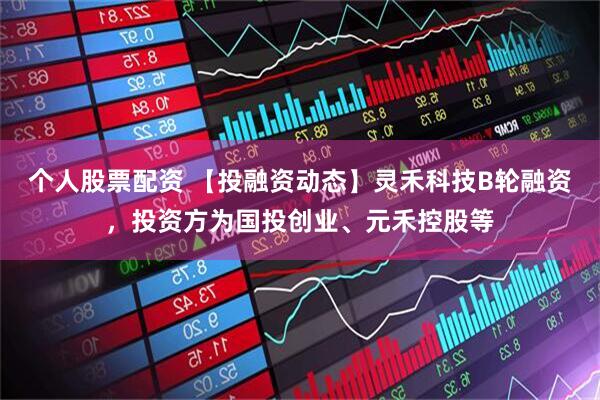 个人股票配资 【投融资动态】灵禾科技B轮融资，投资方为国投创业、元禾控股等