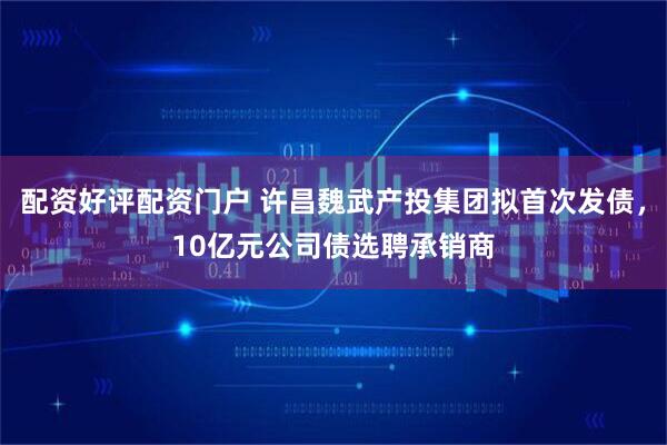 配资好评配资门户 许昌魏武产投集团拟首次发债，10亿元公司债选聘承销商