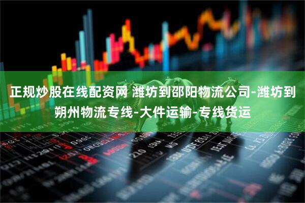 正规炒股在线配资网 潍坊到邵阳物流公司-潍坊到朔州物流专线-大件运输-专线货运