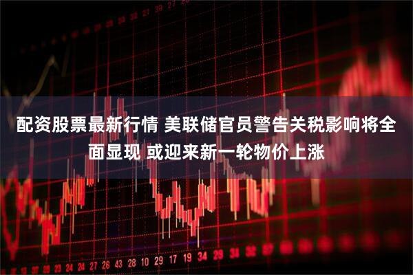 配资股票最新行情 美联储官员警告关税影响将全面显现 或迎来新一轮物价上涨