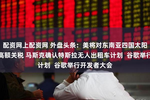 配资网上配资网 外盘头条：美将对东南亚四国太阳能设备征收高额关税 马斯克确认特斯拉无人出租车计划  谷歌举行开发者大会