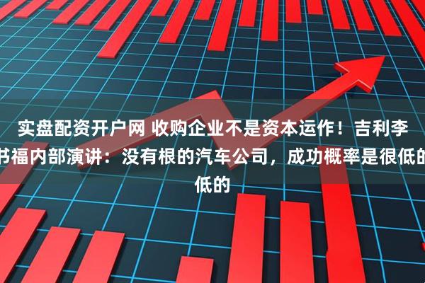 实盘配资开户网 收购企业不是资本运作！吉利李书福内部演讲：没有根的汽车公司，成功概率是很低的