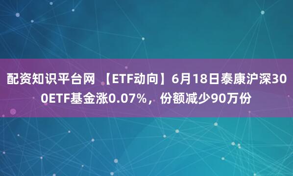 配资知识平台网 【ETF动向】6月18日泰康沪深300ETF基金涨0.07%，份额减少90万份