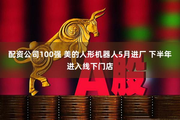 配资公司100强 美的人形机器人5月进厂 下半年进入线下门店