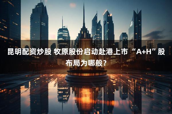 昆明配资炒股 牧原股份启动赴港上市 “A+H”股布局为哪般？