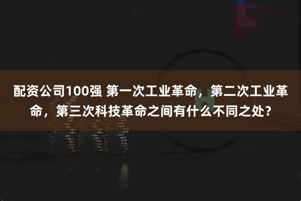 配资公司100强 第一次工业革命，第二次工业革命，第三次科技革命之间有什么不同之处？