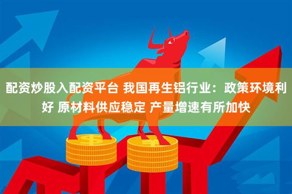 配资炒股入配资平台 我国再生铝行业：政策环境利好 原材料供应稳定 产量增速有所加快