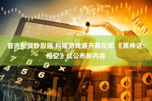 首选配资炒股网 科隆游戏展开幕在即 《黑神话：悟空》或公布新内容