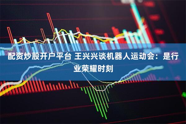 配资炒股开户平台 王兴兴谈机器人运动会：是行业荣耀时刻