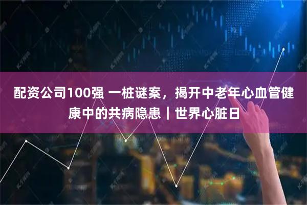 配资公司100强 一桩谜案，揭开中老年心血管健康中的共病隐患｜世界心脏日